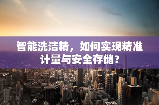 智能洗洁精，如何实现精准计量与安全存储？