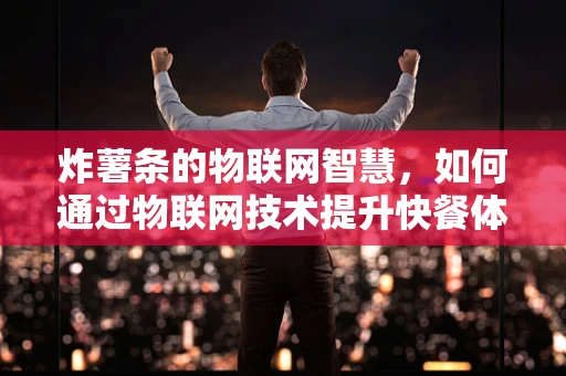 炸薯条的物联网智慧，如何通过物联网技术提升快餐体验？
