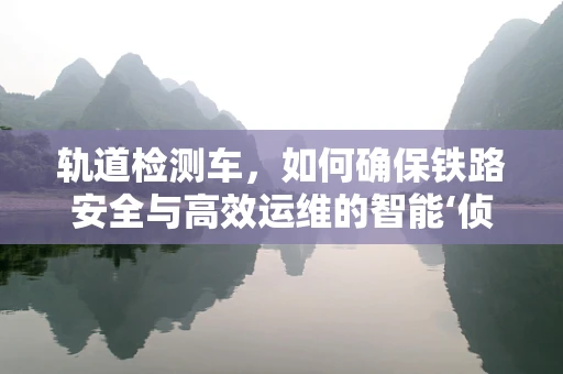 轨道检测车，如何确保铁路安全与高效运维的智能‘侦察兵’？