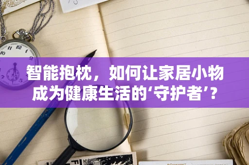 智能抱枕，如何让家居小物成为健康生活的‘守护者’？