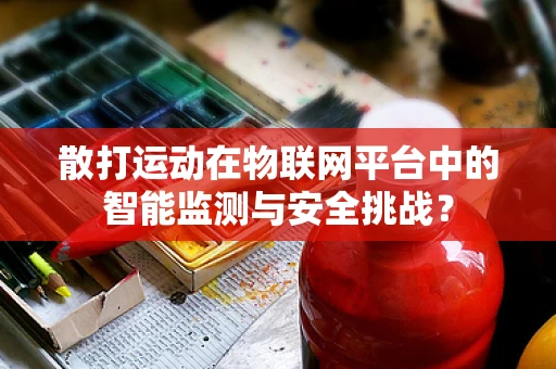 散打运动在物联网平台中的智能监测与安全挑战？