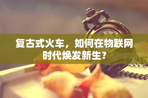 复古式火车，如何在物联网时代焕发新生？