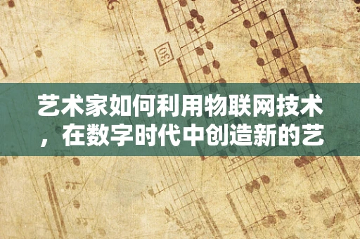 艺术家如何利用物联网技术，在数字时代中创造新的艺术体验？