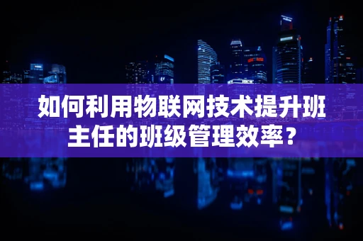 如何利用物联网技术提升班主任的班级管理效率？