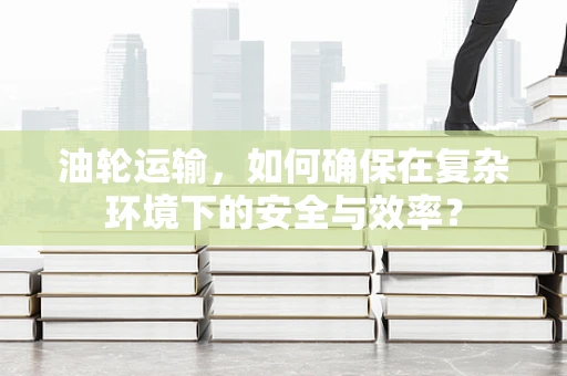 油轮运输，如何确保在复杂环境下的安全与效率？