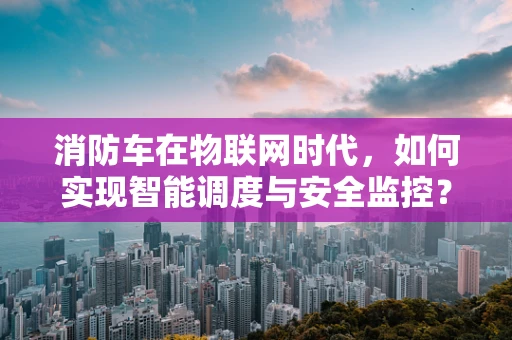 消防车在物联网时代，如何实现智能调度与安全监控？