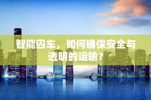 智能囚车，如何确保安全与透明的运输？