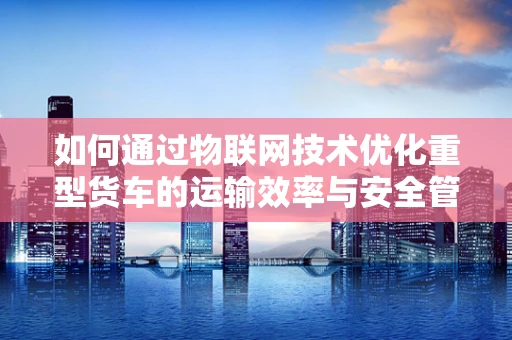 如何通过物联网技术优化重型货车的运输效率与安全管理？