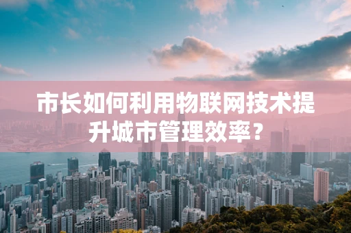 市长如何利用物联网技术提升城市管理效率？
