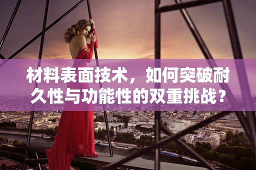 材料表面技术，如何突破耐久性与功能性的双重挑战？