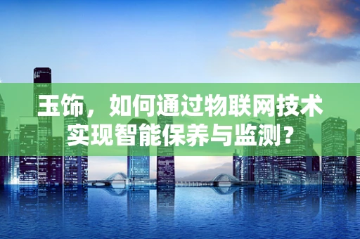 玉饰，如何通过物联网技术实现智能保养与监测？