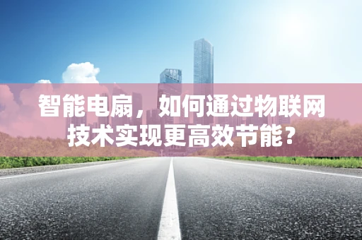智能电扇，如何通过物联网技术实现更高效节能？