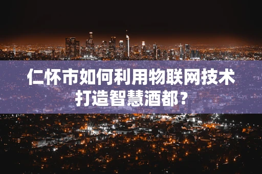 仁怀市如何利用物联网技术打造智慧酒都？