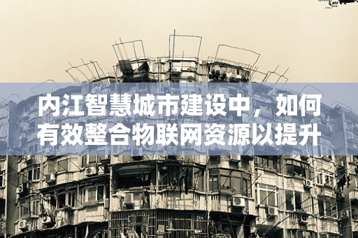 内江智慧城市建设中，如何有效整合物联网资源以提升城市管理效率？