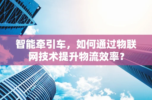智能牵引车，如何通过物联网技术提升物流效率？