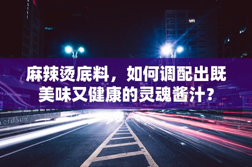 麻辣烫底料，如何调配出既美味又健康的灵魂酱汁？