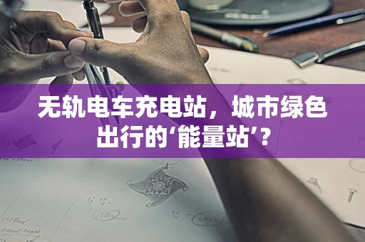 无轨电车充电站，城市绿色出行的‘能量站’？