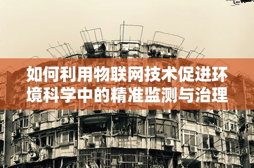 如何利用物联网技术促进环境科学中的精准监测与治理？