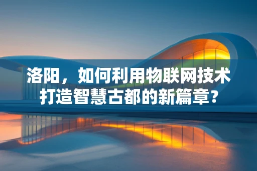 洛阳，如何利用物联网技术打造智慧古都的新篇章？