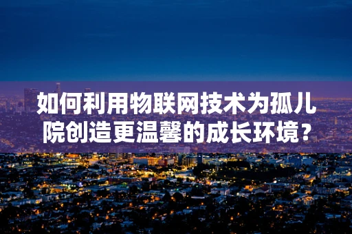 如何利用物联网技术为孤儿院创造更温馨的成长环境？