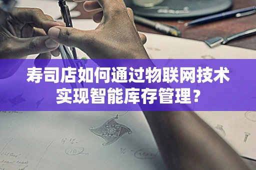 寿司店如何通过物联网技术实现智能库存管理？