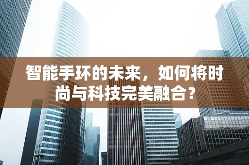 智能手环的未来，如何将时尚与科技完美融合？