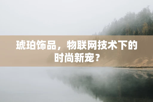 琥珀饰品，物联网技术下的时尚新宠？