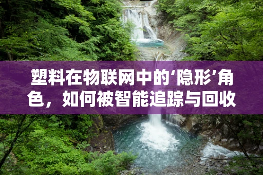塑料在物联网中的‘隐形’角色，如何被智能追踪与回收？