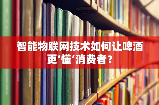 智能物联网技术如何让啤酒更‘懂’消费者？