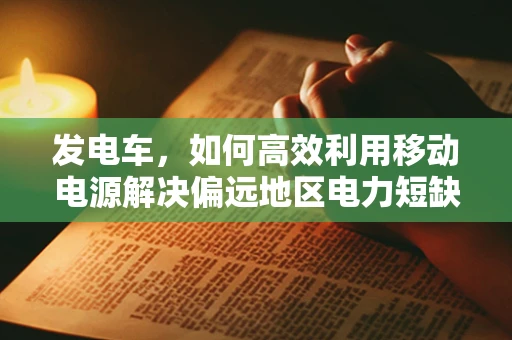 发电车，如何高效利用移动电源解决偏远地区电力短缺？