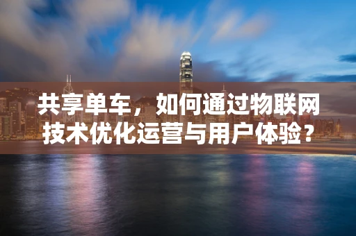 共享单车，如何通过物联网技术优化运营与用户体验？