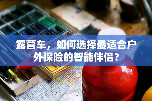 露营车，如何选择最适合户外探险的智能伴侣？