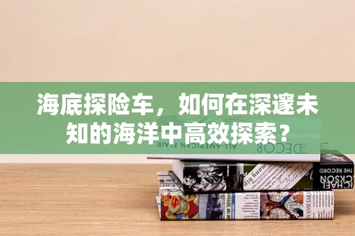 海底探险车，如何在深邃未知的海洋中高效探索？
