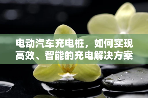 电动汽车充电桩，如何实现高效、智能的充电解决方案？