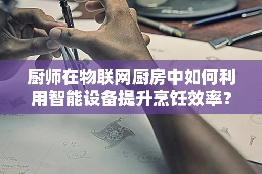 厨师在物联网厨房中如何利用智能设备提升烹饪效率？