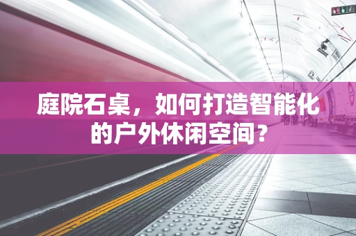 庭院石桌，如何打造智能化的户外休闲空间？
