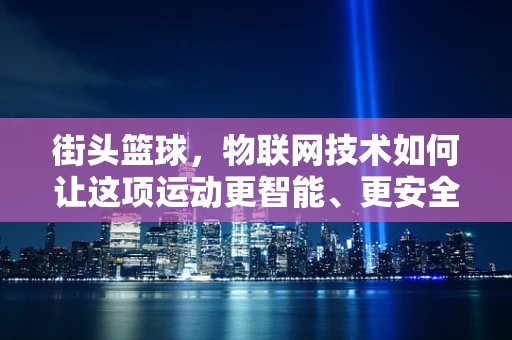 街头篮球，物联网技术如何让这项运动更智能、更安全？