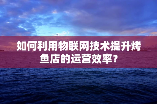 如何利用物联网技术提升烤鱼店的运营效率？