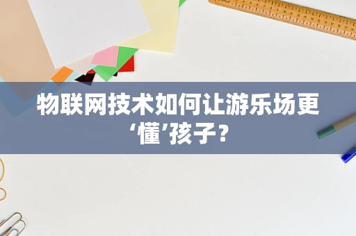 物联网技术如何让游乐场更‘懂’孩子？
