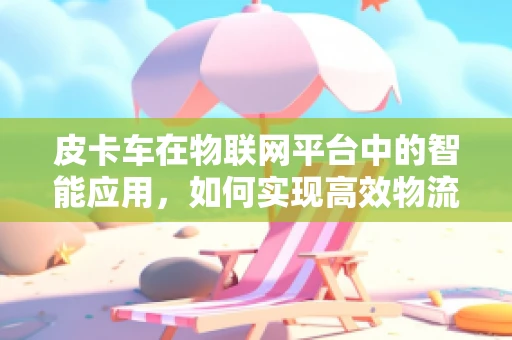 皮卡车在物联网平台中的智能应用，如何实现高效物流管理？