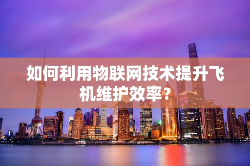 如何利用物联网技术提升飞机维护效率？
