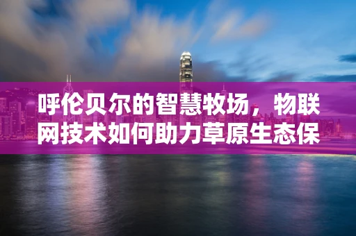 呼伦贝尔的智慧牧场，物联网技术如何助力草原生态保护与可持续发展？