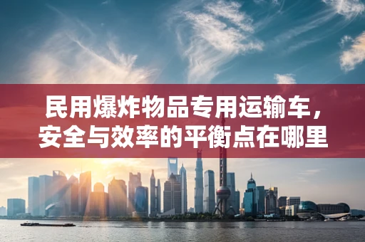 民用爆炸物品专用运输车，安全与效率的平衡点在哪里？