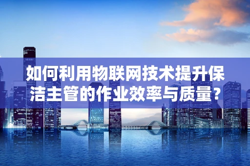 如何利用物联网技术提升保洁主管的作业效率与质量？