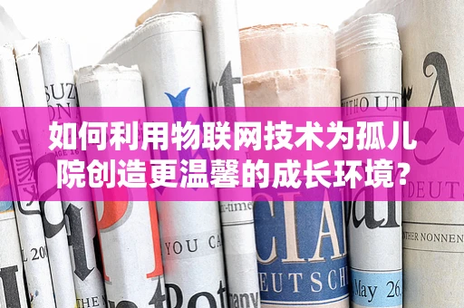 如何利用物联网技术为孤儿院创造更温馨的成长环境？