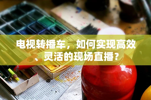 电视转播车，如何实现高效、灵活的现场直播？