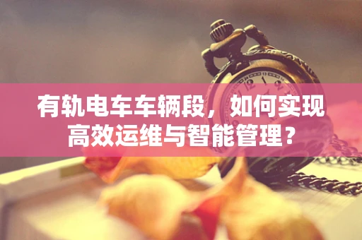 有轨电车车辆段，如何实现高效运维与智能管理？