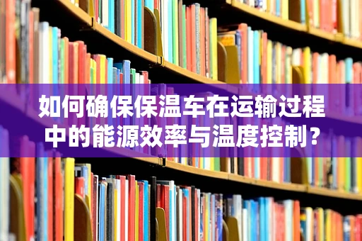 如何确保保温车在运输过程中的能源效率与温度控制？