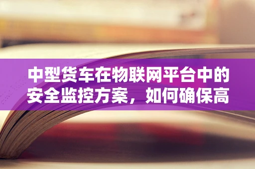 中型货车在物联网平台中的安全监控方案，如何确保高效且无漏洞？