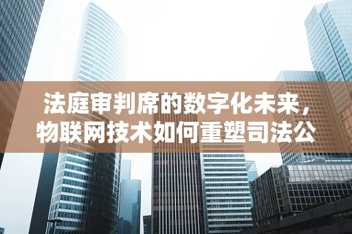 法庭审判席的数字化未来，物联网技术如何重塑司法公正？